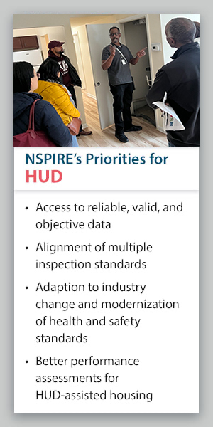 NSPIRE's Priorities for HUD: Access to reliable, valid, and objective data; alignment of multiple inspection standards; adaption to industry change and modernization of health and safety standards; better performance assessments for HUD-assisted housing. NSPIRE's Priorities for HUD: Access to reliable, valid, and objective data; alignment of multiple inspection standards; adaption to industry change and modernization of health and safety standards; better performance assessments for HUD-assisted housing.