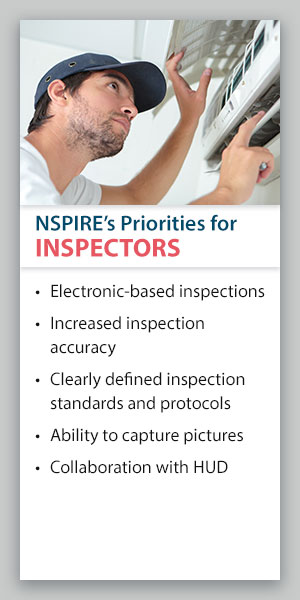 NSPIRE's Priorities for Inspectors: Electronic-based inspections, increased inspection accuracy, clearly defined inspection standards and protocols, ability to capture pictures, collaboration with HUD. NSPIRE's Priorities for Inspectors: Electronic-based inspections, increased inspection accuracy, clearly defined inspection standards and protocols, ability to capture pictures, collaboration with HUD.