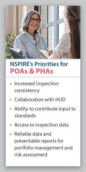 NSPIRE's Priorities for POAs & PHAs: Increased inspection consistency, collaboration with HUD, ability to contribute input to new standards, access to inspection data, reliable data and presentable reports for portfolio management and risk assessment. NSPIRE's Priorities for POAs & PHAs: Increased inspection consistency, collaboration with HUD, ability to contribute input to new standards, access to inspection data, reliable data and presentable reports for portfolio management and risk assessment.